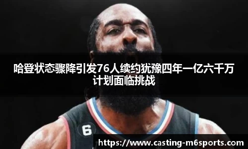 哈登状态骤降引发76人续约犹豫四年一亿六千万计划面临挑战